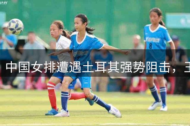 中国女排遭遇土耳其强势阻击，王媛媛赛后盘点失利原因并展望意大利之战