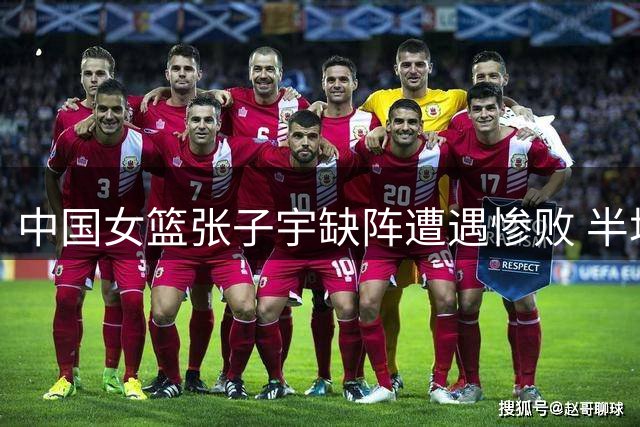 中国女篮张子宇缺阵遭遇惨败 半场落后29分暴露多重隐患
