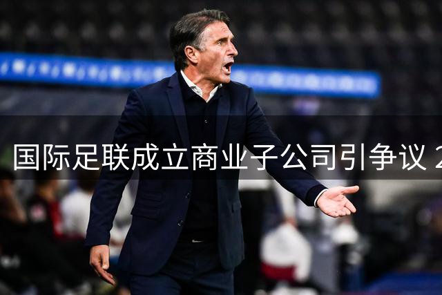 国际足联成立商业子公司引争议 2000万注资承诺撬动全球足坛格局
