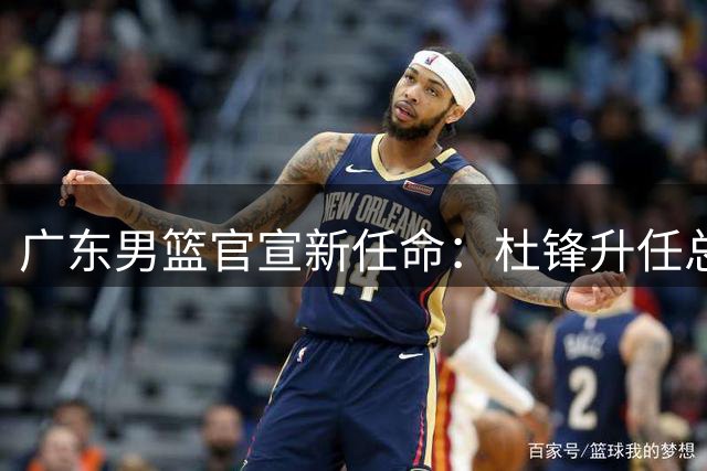 广东男篮官宣新任命：杜锋升任总教练 朱芳雨转岗荣誉顾问