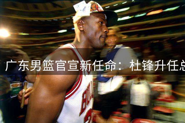 广东男篮官宣新任命：杜锋升任总教练 朱芳雨转岗荣誉顾问