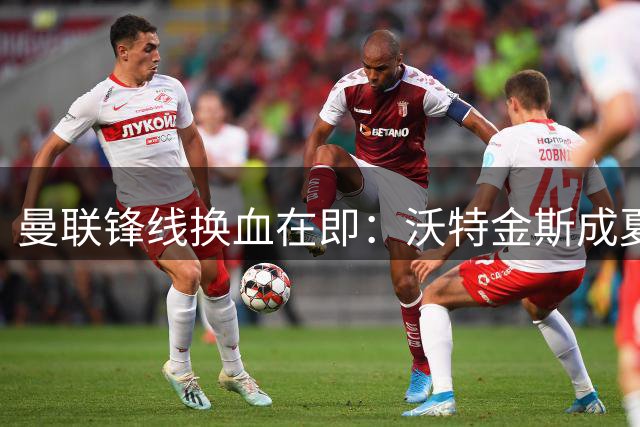 曼联锋线换血在即：沃特金斯成夏窗关键目标
