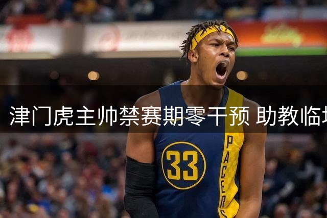 津门虎主帅禁赛期零干预 助教临场指挥助力大胜