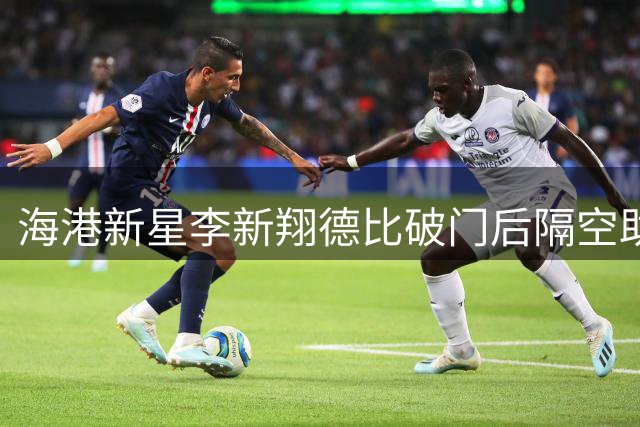 海港新星李新翔德比破门后隔空助威 白洋淀杯四强决战今日开打