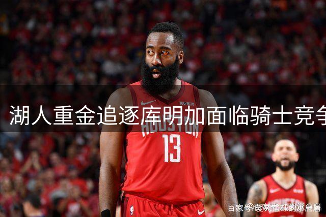 湖人重金追逐库明加面临骑士竞争 专家警示潜在风险