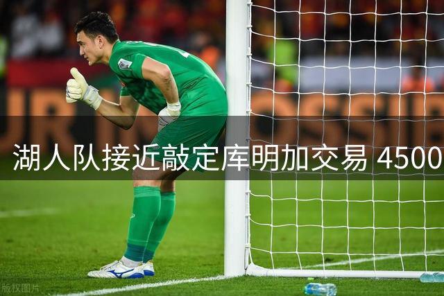 湖人队接近敲定库明加交易 4500万报价或成关键