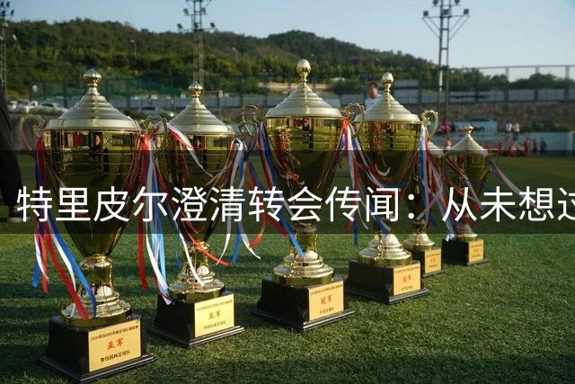 特里皮尔澄清转会传闻：从未想过毁约 征战英冠是光荣选择