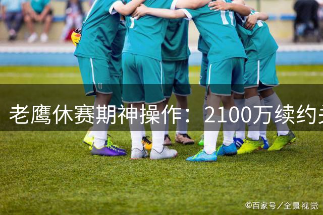 老鹰休赛期神操作：2100万续约关键先生 雷霆双星加盟助阵东部崛起