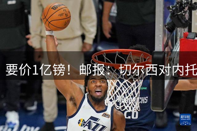 要价1亿镑！邮报：切尔西对内托过高的标价，打消新月求购的兴趣