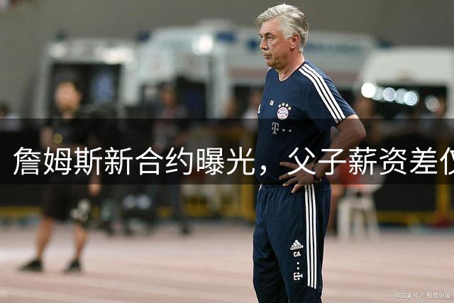 詹姆斯新合约曝光，父子薪资差仅160万美元引热议