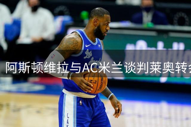 阿斯顿维拉与AC米兰谈判莱奥转会，葡萄牙国脚或先租后买，转会费预计超7000万欧