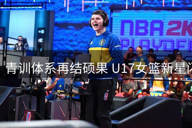 青训体系再结硕果 U17女篮新星闪耀国际赛场