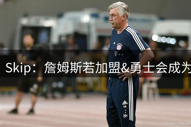 Skip：詹姆斯若加盟&勇士会成为最老球队 珍妮的体面声明只是客套
